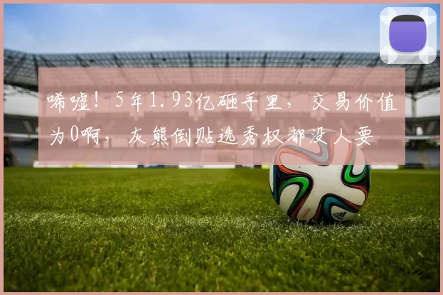 唏嘘！5年1.93亿砸手里，交易价值为0啊，灰熊倒贴选秀权都没人要